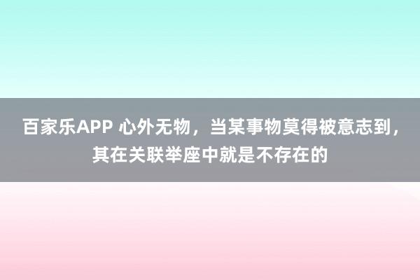 百家乐APP 心外无物，当某事物莫得被意志到，其在关联举座中就是不存在的