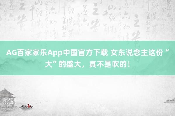 AG百家家乐App中国官方下载 女东说念主这份“大”的盛大，<a href=
