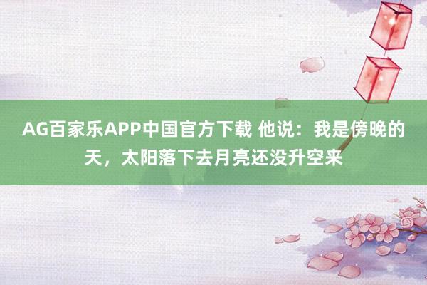 AG百家乐APP中国官方下载 他说：我是傍晚的天，太阳落下去月亮还没升空来