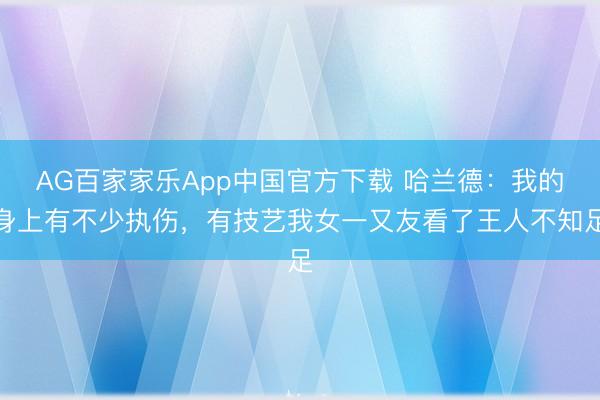 AG百家家乐App中国官方下载 哈兰德：我的身上有不少执伤，有技艺我女一又友看了王人不知足