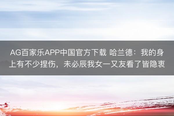 AG百家乐APP中国官方下载 哈兰德：我的身上有不少捏伤，未必辰我女一又友看了皆隐衷