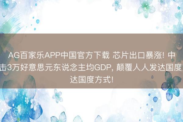 AG百家乐APP中国官方下载 芯片出口暴涨! 中国冲击3万好意思元东说念主均GDP， 颠覆人人发达国度方式!