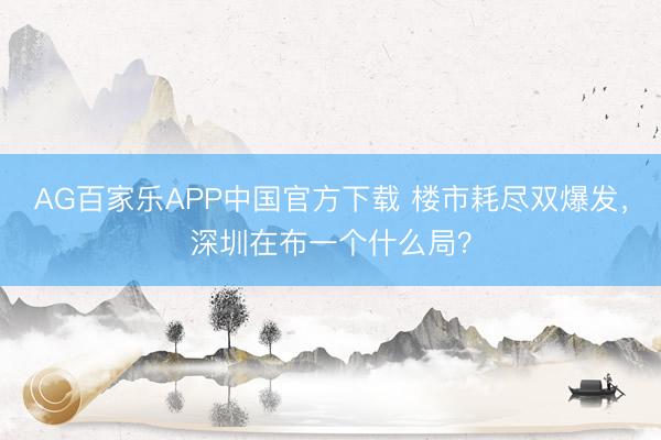 AG百家乐APP中国官方下载 楼市耗尽双爆发，深圳在布一个什么局？