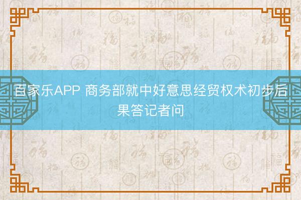 百家乐APP 商务部就中好意思经贸权术初步后果答记者问