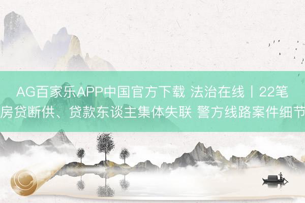 AG百家乐APP中国官方下载 法治在线丨22笔房贷断供、贷款东谈主集体失联 警方线路案件细节