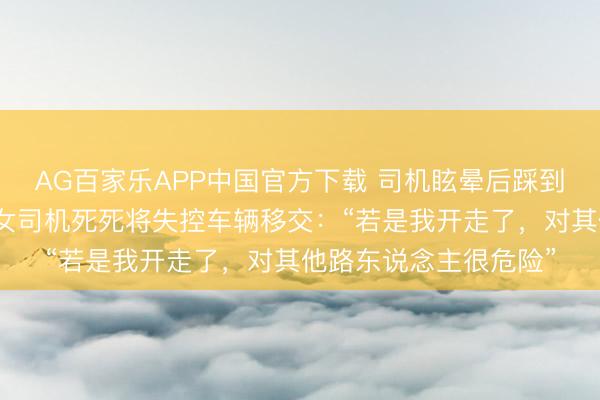 AG百家乐APP中国官方下载 司机眩晕后踩到油门导致追尾，前车女司机死死将失控车辆移交：“若是我开走了，对其他路东说念主很危险”