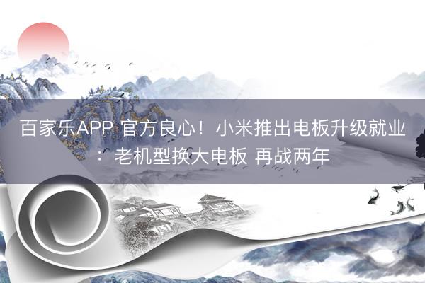 百家乐APP 官方良心！小米推出电板升级就业：老机型换大电板 再战两年