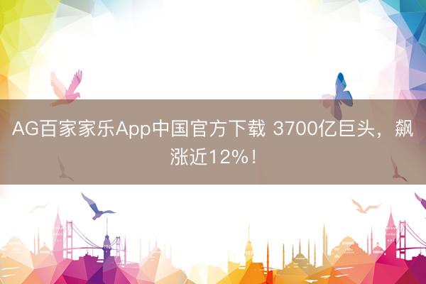 AG百家家乐App中国官方下载 3700亿巨头，飙涨近12%！