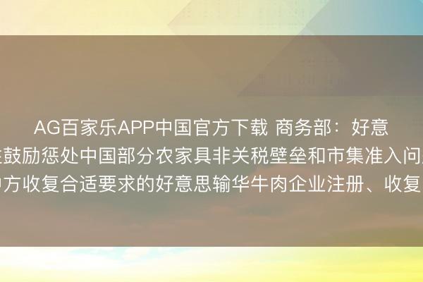AG百家乐APP中国官方下载 商务部：好意思方承诺惩处或骨子性鼓励惩处中国部分农家具非关税壁垒和市集准入问题，中方收复合适要求的好意思输华牛肉企业注册、收复自好意思国关联州入口禽类家具
