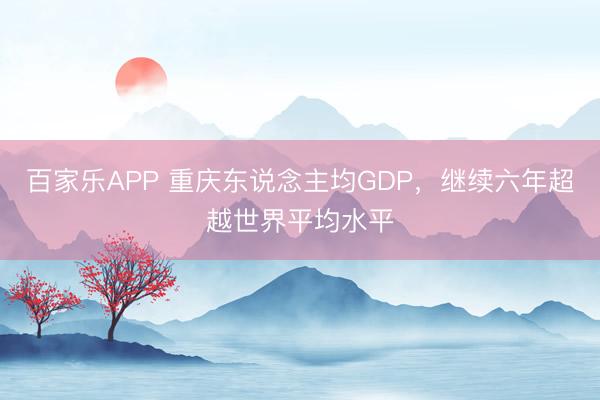 百家乐APP 重庆东说念主均GDP,继续六年超越世界平均水平
