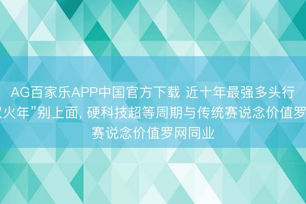 AG百家乐APP中国官方下载 近十年最强多头行情! “双火年”别上面， 硬科技超等周期与传统赛说念价值罗网同业