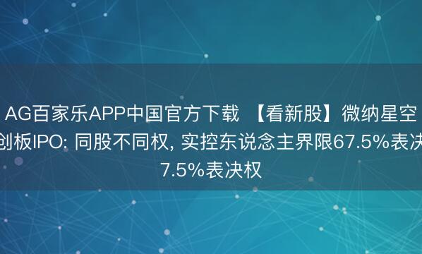 AG百家乐APP中国官方下载 【看新股】微纳星空科创板IPO: 同股不同权， 实控东说念主界限67.5%表决权