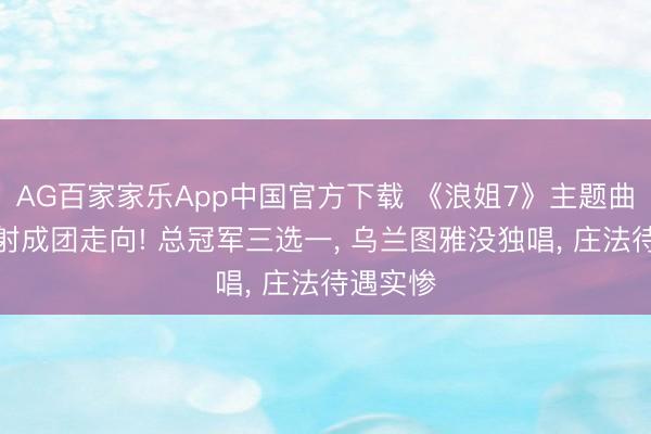 AG百家家乐App中国官方下载 《浪姐7》主题曲站位折射成团走向! 总冠军三选一， 乌兰图雅没独唱， 庄法待遇实惨