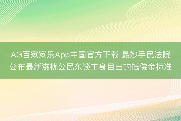 AG百家家乐App中国官方下载 最妙手民法院公布最新滋扰公民东谈主身目田的抵偿金标准