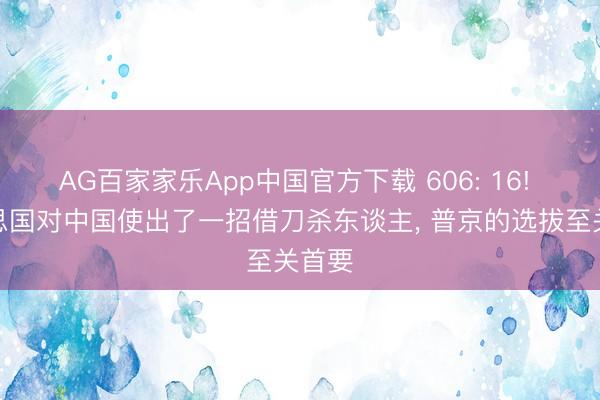 AG百家家乐App中国官方下载 606: 16! 好意思国对中国使出了一招借刀杀东谈主， 普京的选拔至关首要