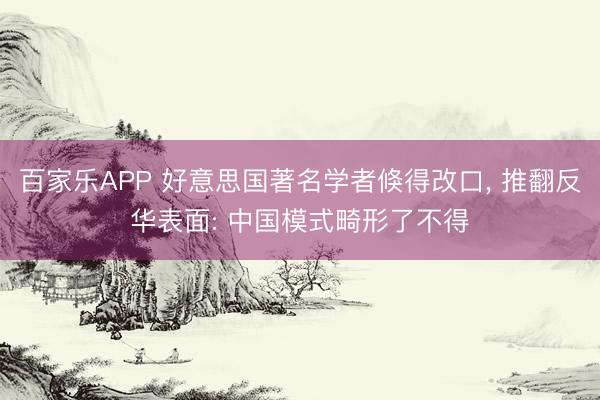 百家乐APP 好意思国著名学者倏得改口， 推翻反华表面: 中国模式畸形了不得
