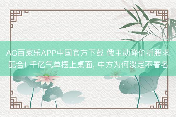 AG百家乐APP中国官方下载 俄主动降价折腰求配合! 千亿气单摆上桌面， 中方为何淡定不署名