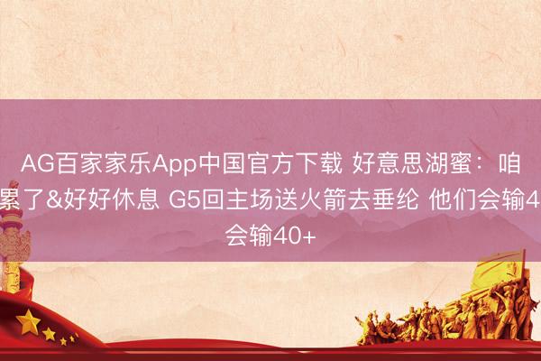 AG百家家乐App中国官方下载 好意思湖蜜：咱们累了&好好休息 G5回主场送火箭去垂纶 他们会输40+