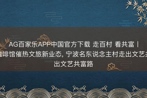 AG百家乐APP中国官方下载 走百村 看共富丨乡村咖啡馆催热文旅新业态， 宁波名东说念主村走出文艺共富路