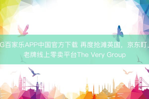 AG百家乐APP中国官方下载 再度抢滩英国，京东盯上老牌线上零卖平台The Very Group
