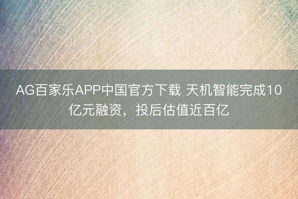 AG百家乐APP中国官方下载 天机智能完成10亿元融资,投后估值近百亿