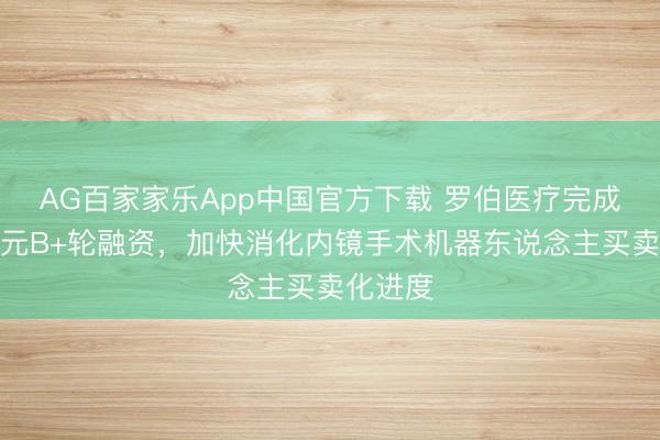 AG百家家乐App中国官方下载 罗伯医疗完成数千万元B+轮融资，加快消化内镜手术机器东说念主买卖化进度