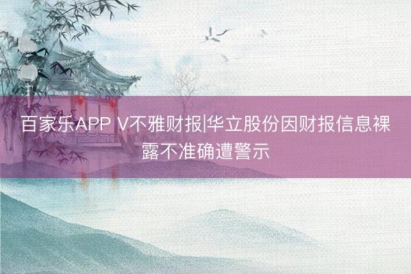 百家乐APP V不雅财报|华立股份因财报信息裸露不准确遭警示