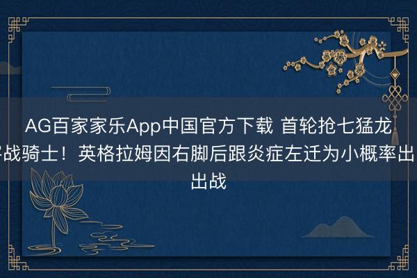 AG百家家乐App中国官方下载 首轮抢七猛龙客战骑士！英格拉姆因右脚后跟炎症左迁为小概率出战
