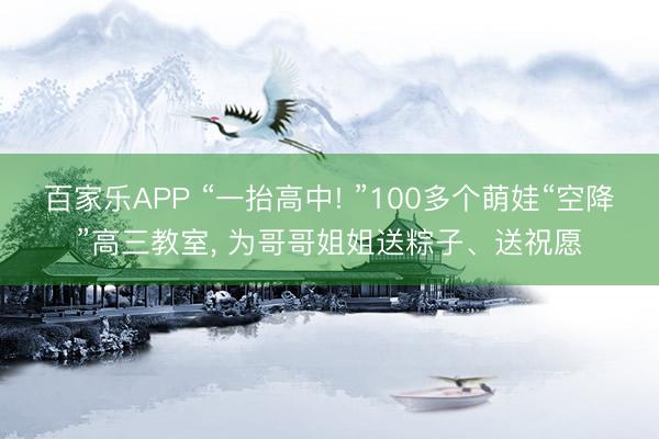 百家乐APP “一抬高中! ”100多个萌娃“空降”高三教室， 为哥哥姐姐送粽子、送祝愿