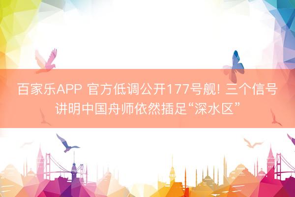 百家乐APP 官方低调公开177号舰! 三个信号讲明中国舟师依然插足“深水区”