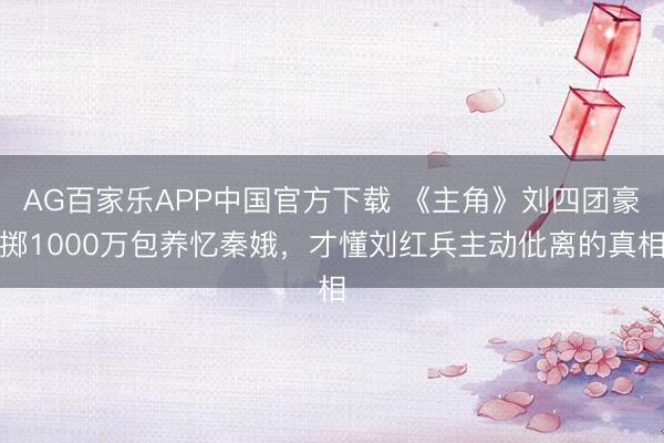AG百家乐APP中国官方下载 《主角》刘四团豪掷1000万包养忆秦娥，才懂刘红兵主动仳离的真相