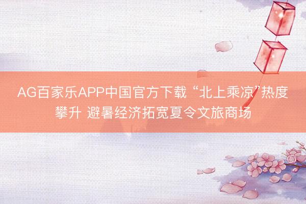 AG百家乐APP中国官方下载 “北上乘凉”热度攀升 避暑经济拓宽夏令文旅商场