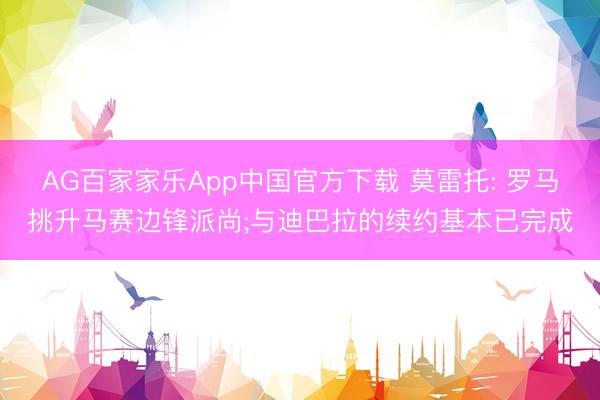 AG百家家乐App中国官方下载 莫雷托: 罗马挑升马赛边锋派尚;与迪巴拉的续约基本已完成