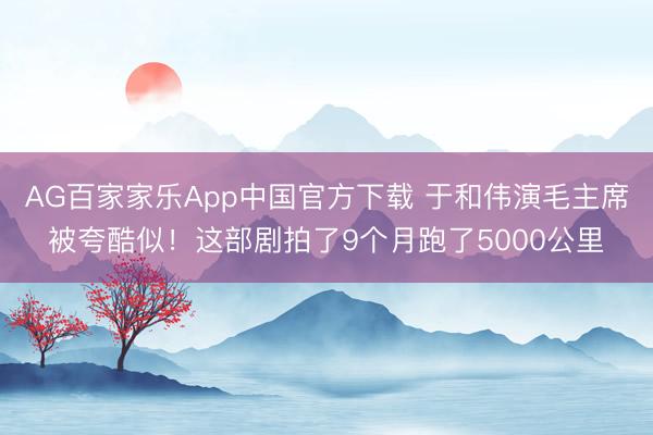 AG百家家乐App中国官方下载 于和伟演毛主席被夸酷似！这部剧拍了9个月跑了5000公里