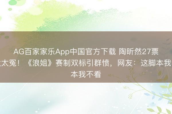 AG百家家乐App中国官方下载 陶昕然27票淘汰太冤！《浪姐》赛制双标引群愤，网友：这脚本我不看