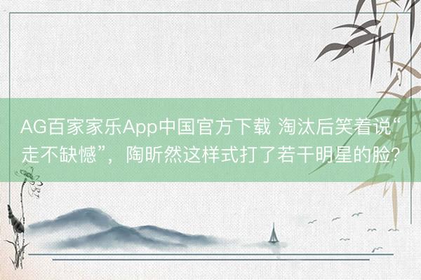 AG百家家乐App中国官方下载 淘汰后笑着说“走不缺憾”，陶昕然这样式打了若干明星的脸？