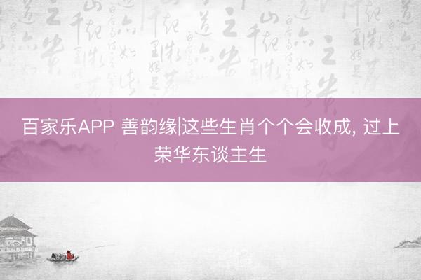百家乐APP 善韵缘|这些生肖个个会收成， 过上荣华东谈主生