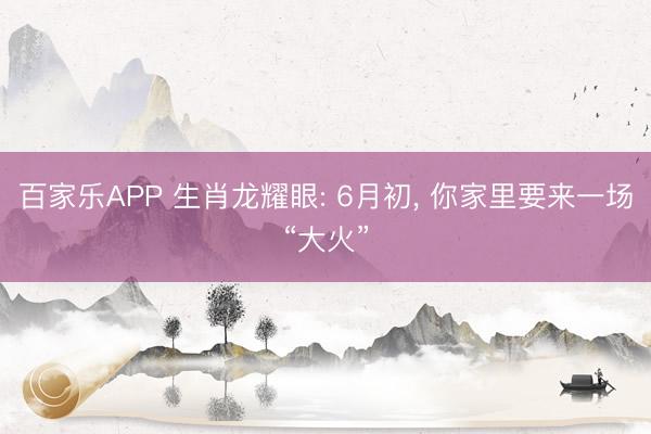 百家乐APP 生肖龙耀眼: 6月初， 你家里要来一场“大火”