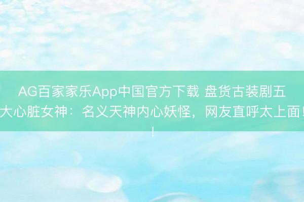 AG百家家乐App中国官方下载 盘货古装剧五大心脏女神:名义天神内心妖怪,网友直呼太上面!