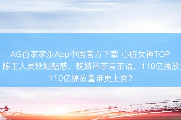AG百家家乐App中国官方下载 心脏女神TOP3引爆全网！陈王人灵妖姬魅惑，鞠婧祎茶言茶语，110亿播放量谁更上面？