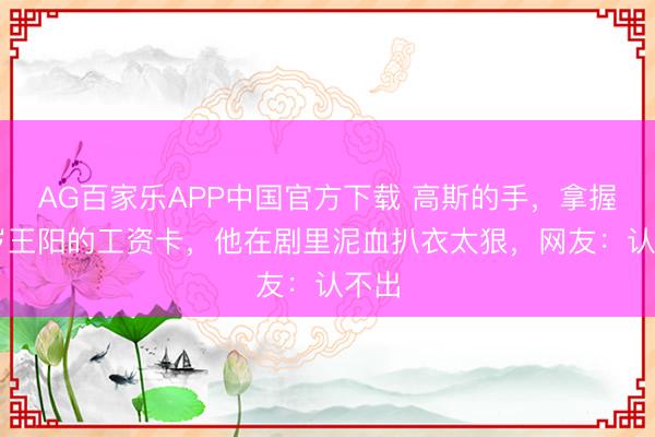 AG百家乐APP中国官方下载 高斯的手，拿握48岁王阳的工资卡，他在剧里泥血扒衣太狠，网友：认不出