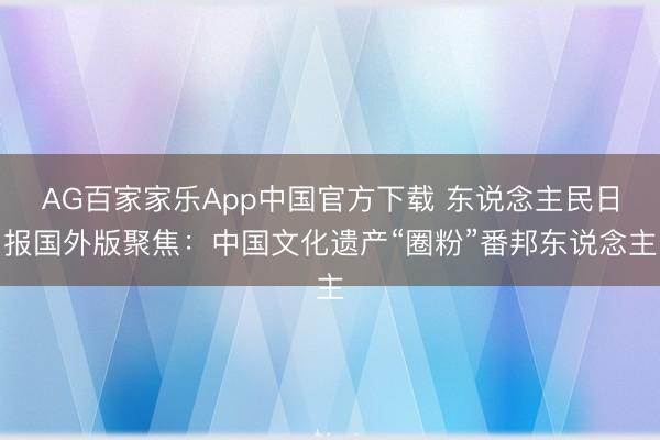 AG百家家乐App中国官方下载 东说念主民日报国外版聚焦：中国文化遗产“圈粉”番邦东说念主