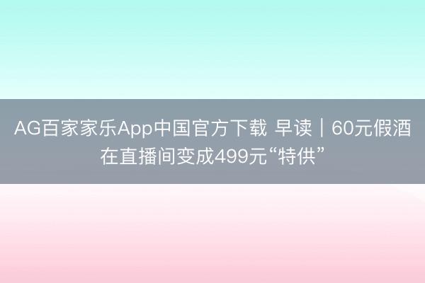 AG百家家乐App中国官方下载 早读｜60元假酒在直播间变成499元“特供”