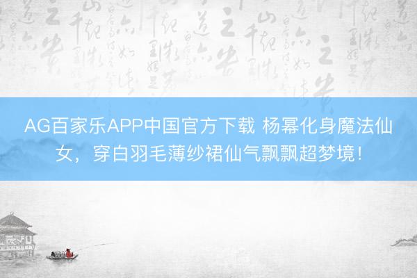 AG百家乐APP中国官方下载 杨幂化身魔法仙女，穿白羽毛薄纱裙仙气飘飘超梦境！