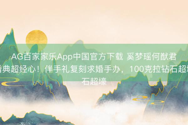 AG百家家乐App中国官方下载 奚梦瑶何猷君婚典超经心！伴手礼复刻求婚手办，100克拉钻石超壕