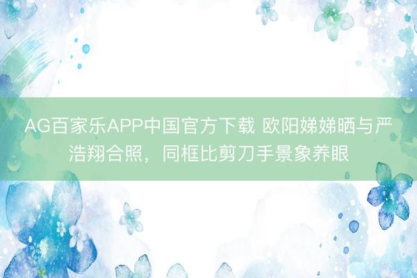 AG百家乐APP中国官方下载 欧阳娣娣晒与严浩翔合照，同框比剪刀手景象养眼