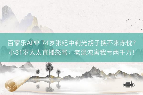 百家乐APP 74岁张纪中剃光胡子换不来赤忱？小31岁太太直播怒骂：老混沌害我亏两千万！