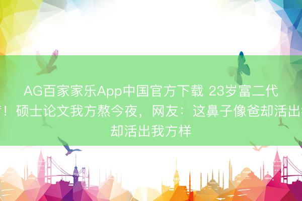 AG百家家乐App中国官方下载 23岁富二代不靠爹！硕士论文我方熬今夜，网友：这鼻子像爸却活出我方样