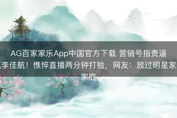 AG百家家乐App中国官方下载 营销号指责逼疯李佳航！憔悴直播两分钟打脸，网友：放过明星家庭