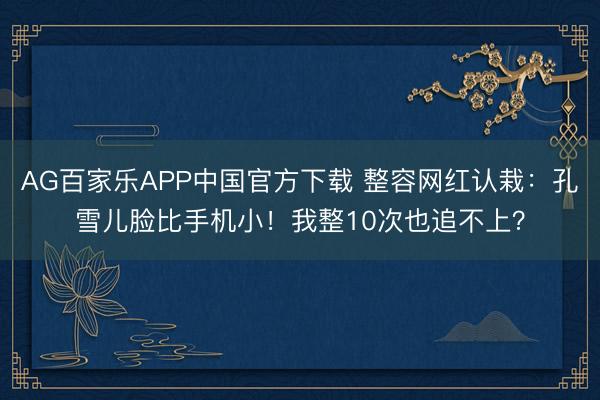 AG百家乐APP中国官方下载 整容网红认栽：孔雪儿脸比手机小！我整10次也追不上？